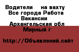 Водители BC на вахту. - Все города Работа » Вакансии   . Архангельская обл.,Мирный г.